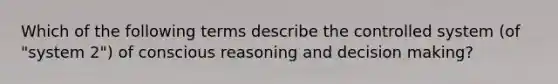 Which of the following terms describe the controlled system (of "system 2") of conscious reasoning and decision making?