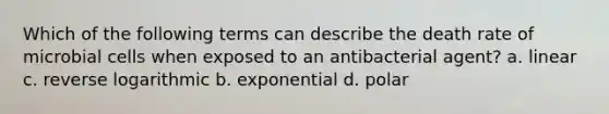 Which of the following terms can describe the death rate of microbial cells when exposed to an antibacterial agent? a. linear c. reverse logarithmic b. exponential d. polar