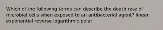 Which of the following terms can describe the death rate of microbial cells when exposed to an antibacterial agent? linear exponential reverse logarithmic polar