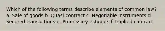 Which of the following terms describe elements of common law? a. Sale of goods b. Quasi-contract c. Negotiable instruments d. Secured transactions e. Promissory estoppel f. Implied contract