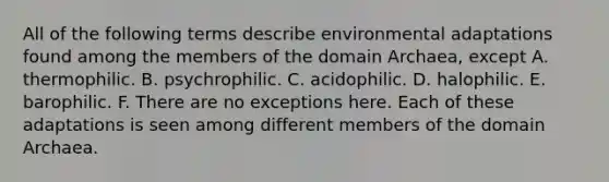 All of the following terms describe environmental adaptations found among the members of the <a href='https://www.questionai.com/knowledge/kfXw10Rlnk-domain-archaea' class='anchor-knowledge'>domain archaea</a>, except A. thermophilic. B. psychrophilic. C. acidophilic. D. halophilic. E. barophilic. F. There are no exceptions here. Each of these adaptations is seen among different members of the domain Archaea.