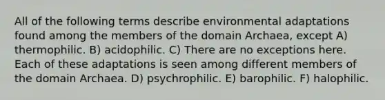 All of the following terms describe environmental adaptations found among the members of the domain Archaea, except A) thermophilic. B) acidophilic. C) There are no exceptions here. Each of these adaptations is seen among different members of the domain Archaea. D) psychrophilic. E) barophilic. F) halophilic.