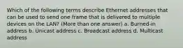 Which of the following terms describe Ethernet addresses that can be used to send one frame that is delivered to multiple devices on the LAN? (More than one answer) a. Burned-in address b. Unicast address c. Broadcast address d. Multicast address