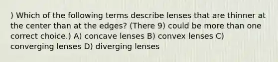 ) Which of the following terms describe lenses that are thinner at the center than at the edges? (There 9) could be more than one correct choice.) A) concave lenses B) convex lenses C) converging lenses D) diverging lenses