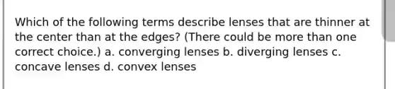 Which of the following terms describe lenses that are thinner at the center than at the edges? (There could be <a href='https://www.questionai.com/knowledge/keWHlEPx42-more-than' class='anchor-knowledge'>more than</a> one correct choice.) a. converging lenses b. diverging lenses c. concave lenses d. convex lenses