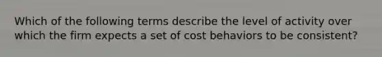 Which of the following terms describe the level of activity over which the firm expects a set of cost behaviors to be consistent?