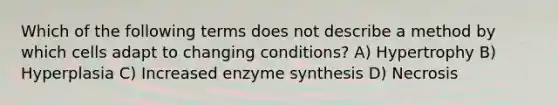 Which of the following terms does not describe a method by which cells adapt to changing conditions? A) Hypertrophy B) Hyperplasia C) Increased enzyme synthesis D) Necrosis