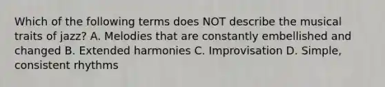 Which of the following terms does NOT describe the musical traits of jazz? A. Melodies that are constantly embellished and changed B. Extended harmonies C. Improvisation D. Simple, consistent rhythms