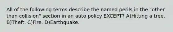 All of the following terms describe the named perils in the "other than collision" section in an auto policy EXCEPT? A)Hitting a tree. B)Theft. C)Fire. D)Earthquake.