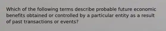 Which of the following terms describe probable future economic benefits obtained or controlled by a particular entity as a result of past transactions or events?