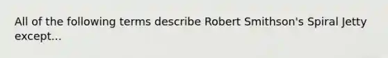 All of the following terms describe Robert Smithson's Spiral Jetty except...