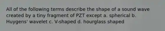 All of the following terms describe the shape of a sound wave created by a tiny fragment of PZT except a. spherical b. Huygens' wavelet c. V-shaped d. hourglass shaped