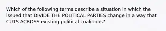 Which of the following terms describe a situation in which the issued that DIVIDE THE POLITICAL PARTIES change in a way that CUTS ACROSS existing political coalitions?