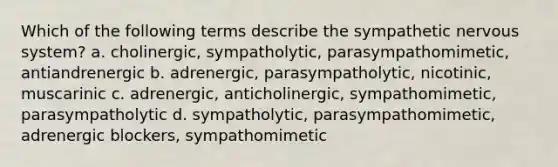 Which of the following terms describe the sympathetic nervous system? a. cholinergic, sympatholytic, parasympathomimetic, antiandrenergic b. adrenergic, parasympatholytic, nicotinic, muscarinic c. adrenergic, anticholinergic, sympathomimetic, parasympatholytic d. sympatholytic, parasympathomimetic, adrenergic blockers, sympathomimetic