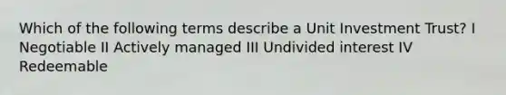 Which of the following terms describe a Unit Investment Trust? I Negotiable II Actively managed III Undivided interest IV Redeemable