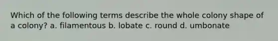 Which of the following terms describe the whole colony shape of a colony? a. filamentous b. lobate c. round d. umbonate