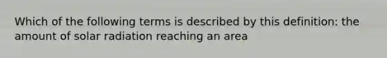 Which of the following terms is described by this definition: the amount of solar radiation reaching an area