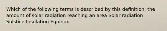 Which of the following terms is described by this definition: the amount of solar radiation reaching an area Solar radiation Solstice Insolation Equinox