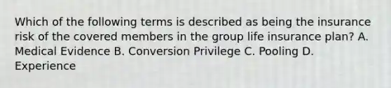 Which of the following terms is described as being the insurance risk of the covered members in the group life insurance plan? A. Medical Evidence B. Conversion Privilege C. Pooling D. Experience