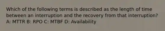 Which of the following terms is described as the length of time between an interruption and the recovery from that interruption? A: MTTR B: RPO C: MTBF D: Availability