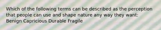 Which of the following terms can be described as the perception that people can use and shape nature any way they want: Benign Capricious Durable Fragile