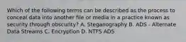 Which of the following terms can be described as the process to conceal data into another file or media in a practice known as security through obscurity? A. Steganography B. ADS - Alternate Data Streams C. Encryption D. NTFS ADS