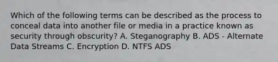 Which of the following terms can be described as the process to conceal data into another file or media in a practice known as security through obscurity? A. Steganography B. ADS - Alternate Data Streams C. Encryption D. NTFS ADS