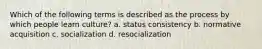 Which of the following terms is described as the process by which people learn culture? a. status consistency b. normative acquisition c. socialization d. resocialization