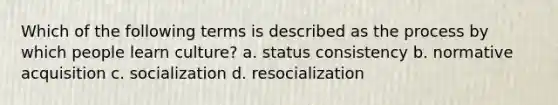 Which of the following terms is described as the process by which people learn culture? a. status consistency b. normative acquisition c. socialization d. resocialization