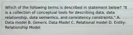 Which of the following terms is described in statement below? "It is a collection of conceptual tools for describing data, data relationship, data semantics, and consistency constraints." A. Data model B. Generic Data Model C. Relational model D. Entity-Relationship Model