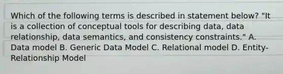 Which of the following terms is described in statement below? "It is a collection of conceptual tools for describing data, data relationship, data semantics, and consistency constraints." A. Data model B. Generic Data Model C. Relational model D. Entity-Relationship Model