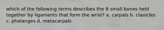 which of the following terms describes the 8 small bones held together by ligaments that form the wrist? a. carpals b. clavicles c. phalanges d. metacarpals