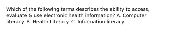 Which of the following terms describes the ability to access, evaluate & use electronic health information? A. Computer literacy. B. Health Literacy. C. Information literacy.