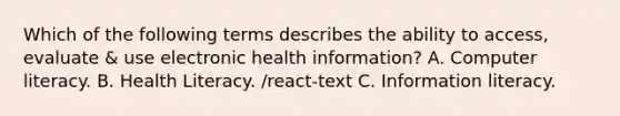 Which of the following terms describes the ability to access, evaluate & use electronic health information? A. Computer literacy. B. Health Literacy. /react-text C. Information literacy.