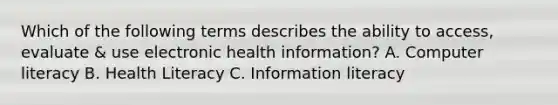 Which of the following terms describes the ability to access, evaluate & use electronic health information? A. Computer literacy B. Health Literacy C. Information literacy