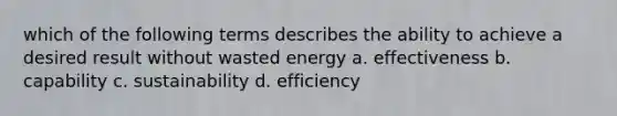 which of the following terms describes the ability to achieve a desired result without wasted energy a. effectiveness b. capability c. sustainability d. efficiency