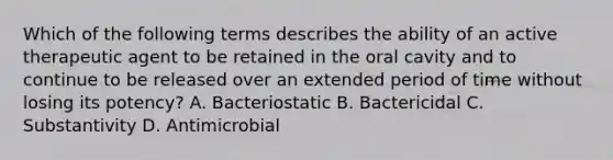 Which of the following terms describes the ability of an active therapeutic agent to be retained in the oral cavity and to continue to be released over an extended period of time without losing its potency? A. Bacteriostatic B. Bactericidal C. Substantivity D. Antimicrobial