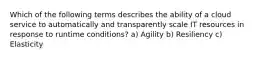 Which of the following terms describes the ability of a cloud service to automatically and transparently scale IT resources in response to runtime conditions? a) Agility b) Resiliency c) Elasticity