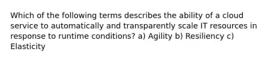 Which of the following terms describes the ability of a cloud service to automatically and transparently scale IT resources in response to runtime conditions? a) Agility b) Resiliency c) Elasticity