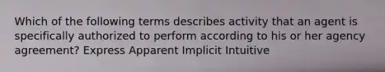 Which of the following terms describes activity that an agent is specifically authorized to perform according to his or her agency agreement? Express Apparent Implicit Intuitive