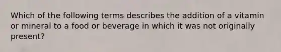 Which of the following terms describes the addition of a vitamin or mineral to a food or beverage in which it was not originally present?