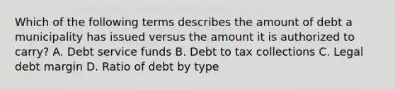 Which of the following terms describes the amount of debt a municipality has issued versus the amount it is authorized to carry? A. Debt service funds B. Debt to tax collections C. Legal debt margin D. Ratio of debt by type