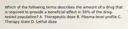 Which of the following terms describes the amount of a drug that is required to provide a beneficial effect in 50% of the drug-tested population? A. Therapeutic dose B. Plasma-level profile C. Therapy state D. Lethal dose