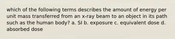 which of the following terms describes the amount of energy per unit mass transferred from an x-ray beam to an object in its path such as the human body? a. SI b. exposure c. equivalent dose d. absorbed dose