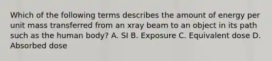 Which of the following terms describes the amount of energy per unit mass transferred from an xray beam to an object in its path such as the human body? A. SI B. Exposure C. Equivalent dose D. Absorbed dose