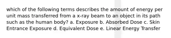 which of the following terms describes the amount of energy per unit mass transferred from a x-ray beam to an object in its path such as the human body? a. Exposure b. Absorbed Dose c. Skin Entrance Exposure d. Equivalent Dose e. Linear Energy Transfer