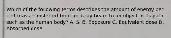 Which of the following terms describes the amount of energy per unit mass transferred from an x-ray beam to an object in its path such as the human body? A. SI B. Exposure C. Equivalent dose D. Absorbed dose