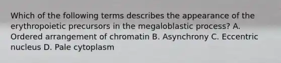 Which of the following terms describes the appearance of the erythropoietic precursors in the megaloblastic process? A. Ordered arrangement of chromatin B. Asynchrony C. Eccentric nucleus D. Pale cytoplasm