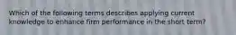 Which of the following terms describes applying current knowledge to enhance firm performance in the short term?