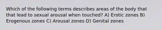 Which of the following terms describes areas of the body that that lead to sexual arousal when touched? A) Erotic zones B) Erogenous zones C) Arousal zones D) Genital zones